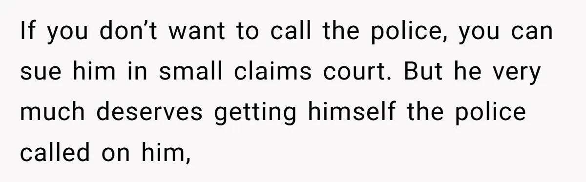 If you don’t want to call the police, you can sue him in small claims court. But he very much deserves getting himself the police called on him,