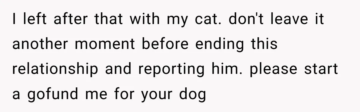 I left after that with my cat. don't leave it another moment before ending this relationship and reporting him. please start a gofund me for your dog