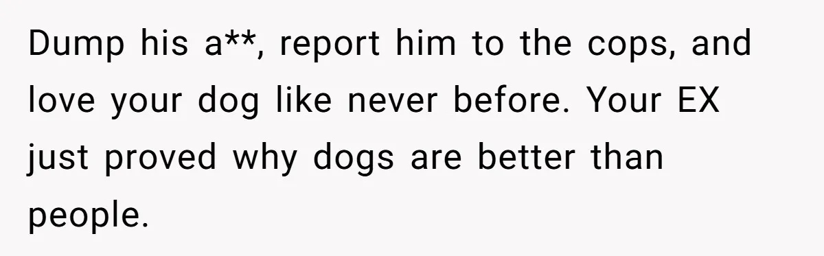 Dump his a**, report him to the cops, and love your dog like never before. Your EX just proved why dogs are better than people.