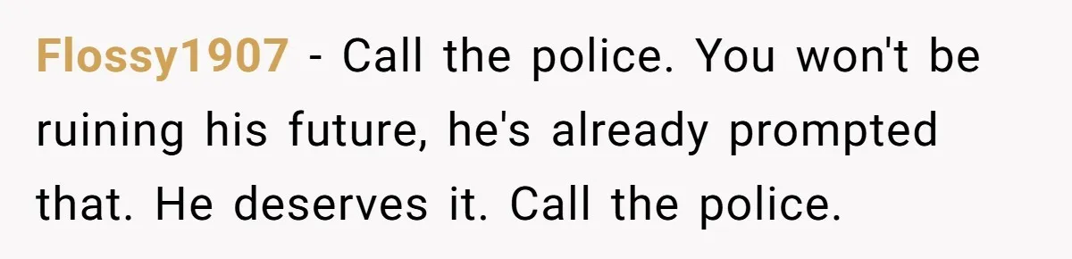 Flossy1907 − Call the police. You won't be ruining his future, he's already prompted that. He deserves it. Call the police.