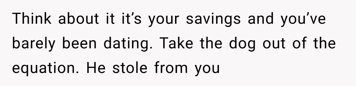 Think about it it’s your savings and you’ve barely been dating. Take the dog out of the equation. He stole from you
