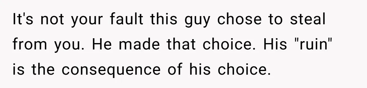 It's not your fault this guy chose to steal from you. He made that choice. His "ruin" is the consequence of his choice.