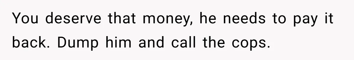 You deserve that money, he needs to pay it back. Dump him and call the cops.