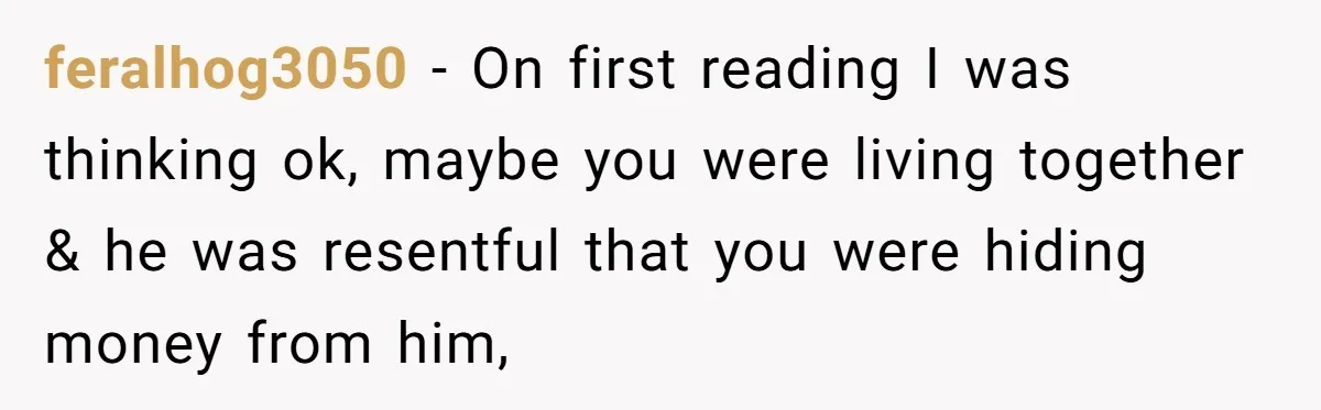 feralhog3050 − On first reading I was thinking ok, maybe you were living together & he was resentful that you were hiding money from him,