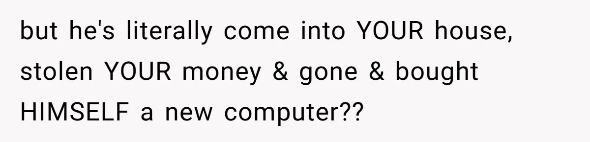 but he's literally come into YOUR house, stolen YOUR money & gone & bought HIMSELF a new computer??