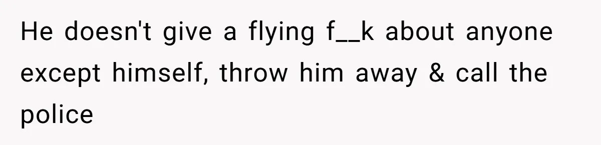 He doesn't give a flying f__k about anyone except himself, throw him away & call the police