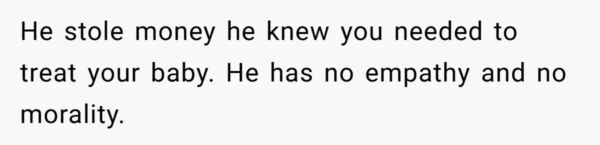 He stole money he knew you needed to treat your baby. He has no empathy and no morality.