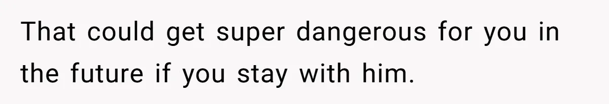 That could get super dangerous for you in the future if you stay with him.