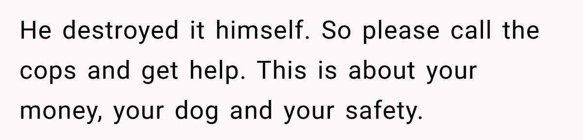 He destroyed it himself. So please call the cops and get help. This is about your money, your dog and your safety.