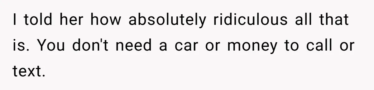 I told her how absolutely ridiculous all that is. You don't need a car or money to call or text.