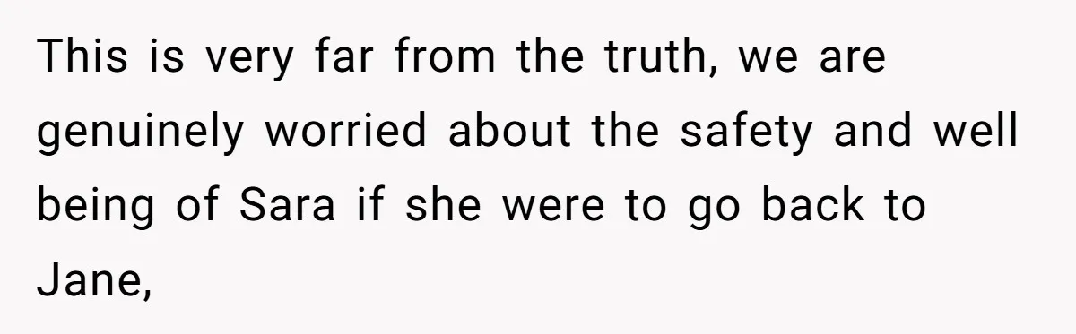 This is very far from the truth, we are genuinely worried about the safety and well being of Sara if she were to go back to Jane,