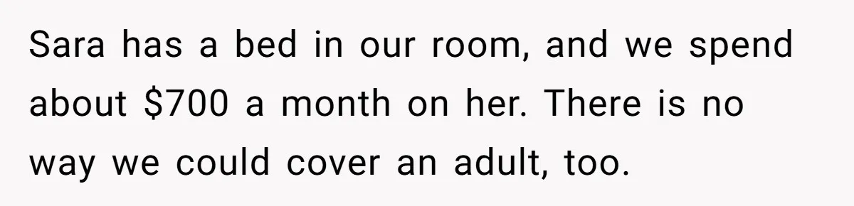 Sara has a bed in our room, and we spend about $700 a month on her. There is no way we could cover an adult, too.