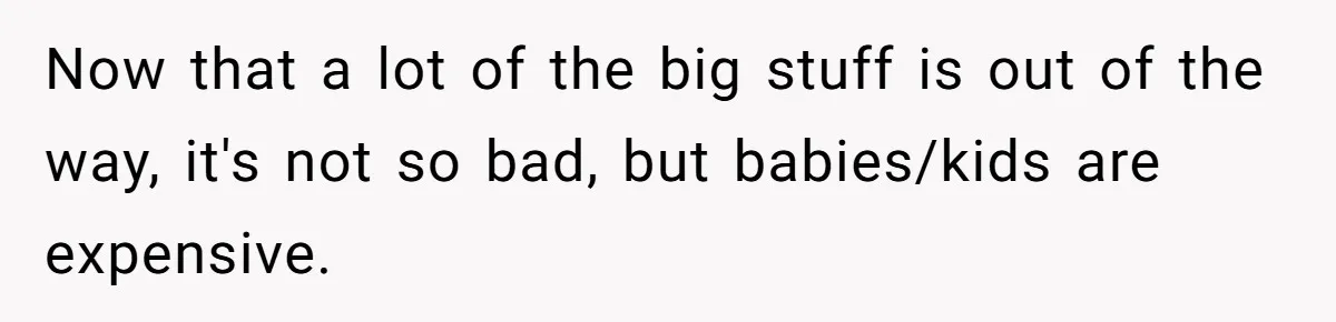Now that a lot of the big stuff is out of the way, it's not so bad, but babies/kids are expensive.