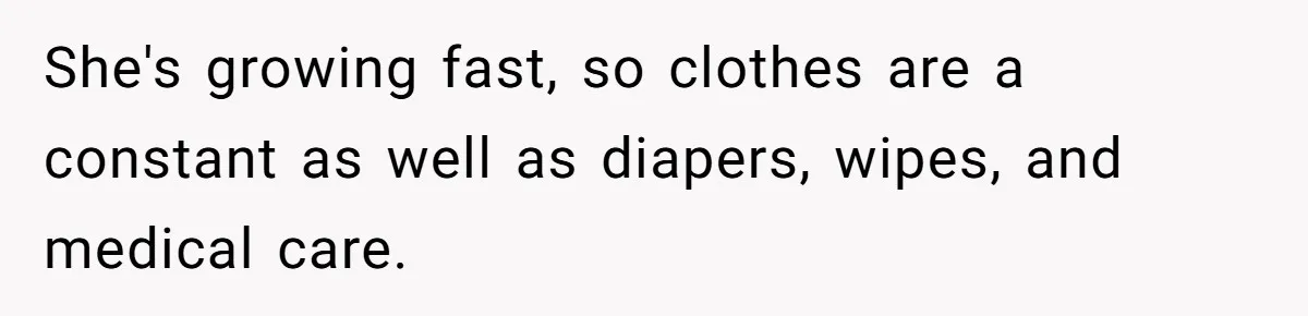 She's growing fast, so clothes are a constant as well as diapers, wipes, and medical care.
