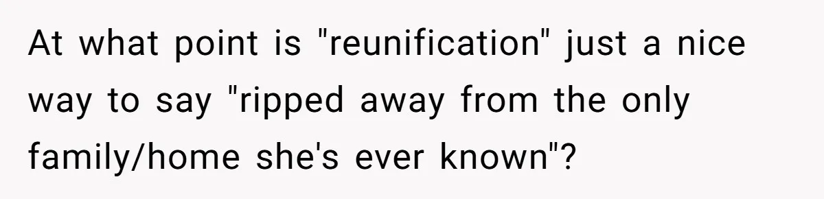 At what point is "reunification" just a nice way to say "ripped away from the only family/home she's ever known"?