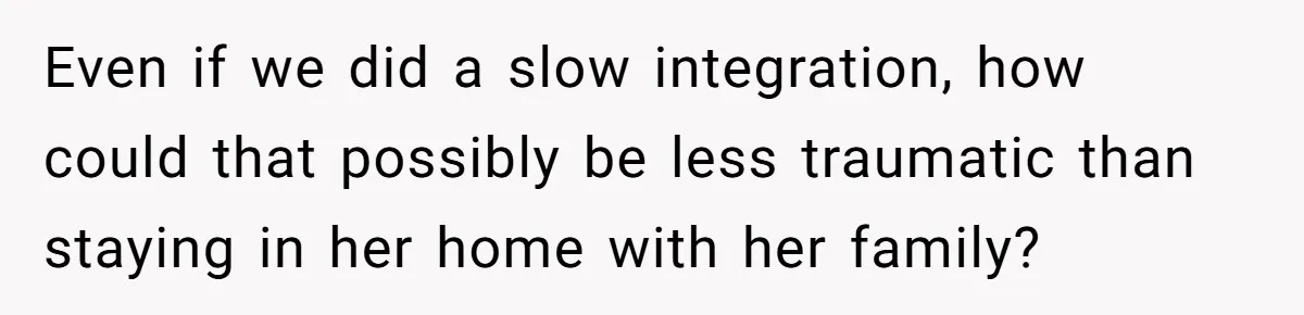 Even if we did a slow integration, how could that possibly be less traumatic than staying in her home with her family?
