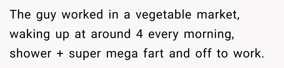 The guy worked in a vegetable market, waking up at around 4 every morning, shower + super mega fart and off to work.