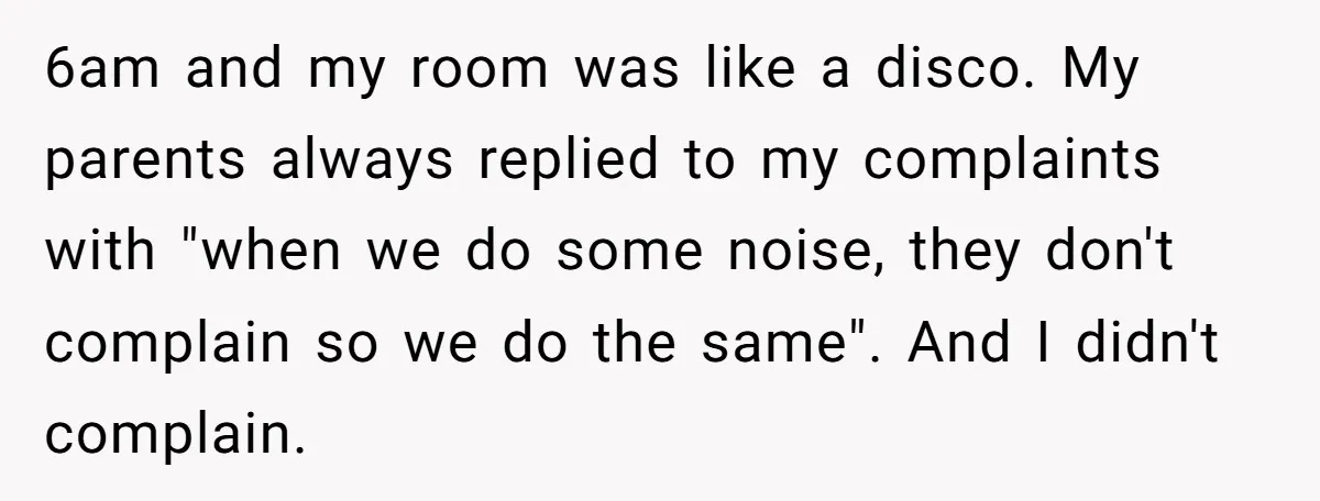 6am and my room was like a disco. My parents always replied to my complaints with "when we do some noise, they don't complain so we do the same". And...
