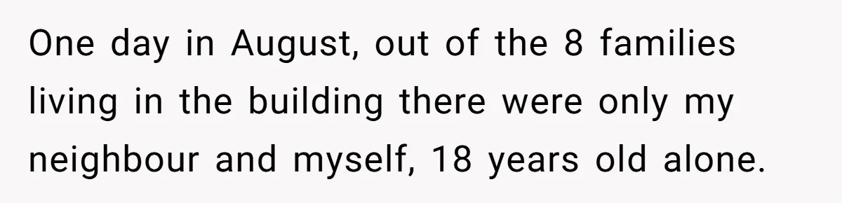 One day in August, out of the 8 families living in the building there were only my neighbour and myself, 18 years old alone.