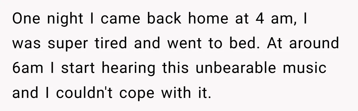 One night I came back home at 4 am, I was super tired and went to bed. At around 6am I start hearing this unbearable music and I couldn't cope...