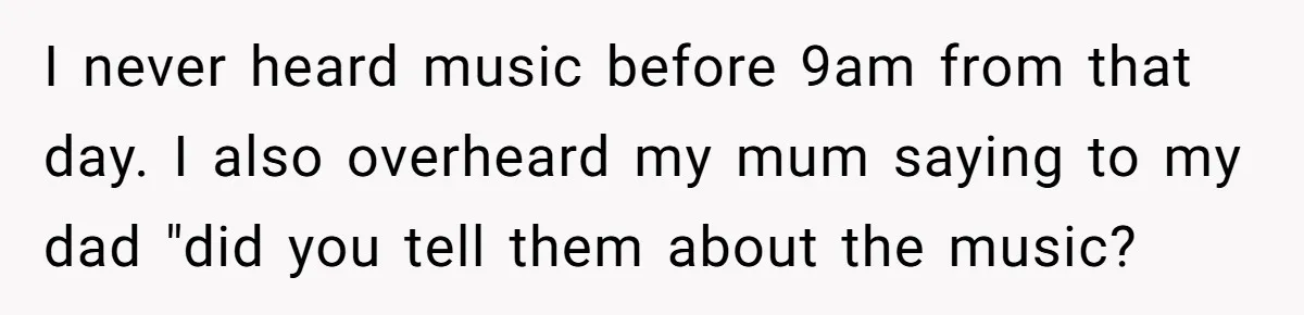 I never heard music before 9am from that day. I also overheard my mum saying to my dad "did you tell them about the music?