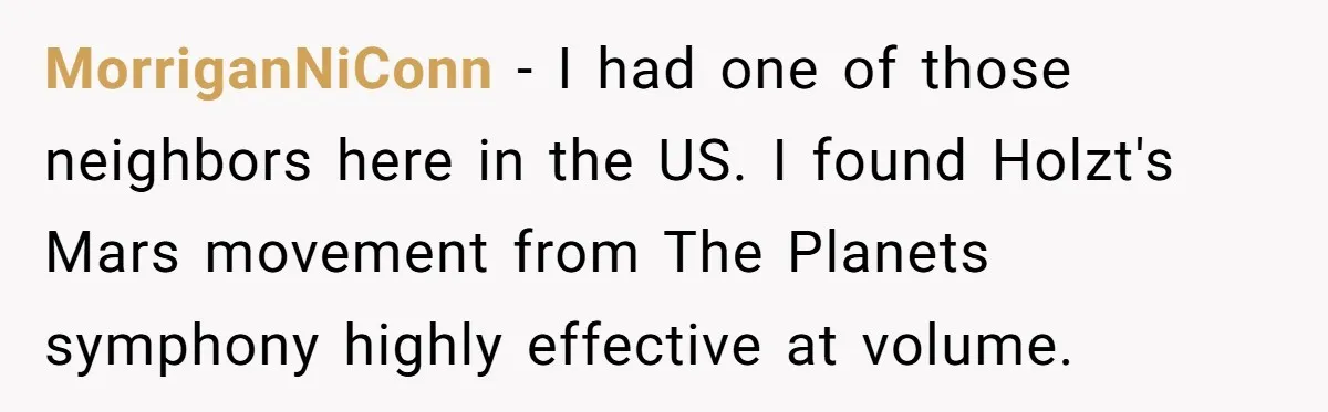 MorriganNiConn − I had one of those neighbors here in the US. I found Holzt's Mars movement from The Planets symphony highly effective at volume.