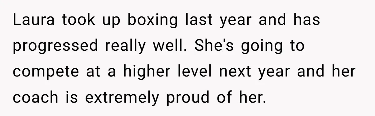 Laura took up boxing last year and has progressed really well. She's going to compete at a higher level next year and her coach is extremely proud of her.