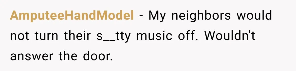 AmputeeHandModel − My neighbors would not turn their s__tty music off. Wouldn't answer the door.