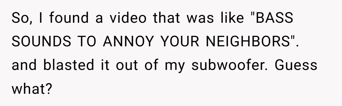 So, I found a video that was like "BASS SOUNDS TO ANNOY YOUR NEIGHBORS". and blasted it out of my subwoofer. Guess what?