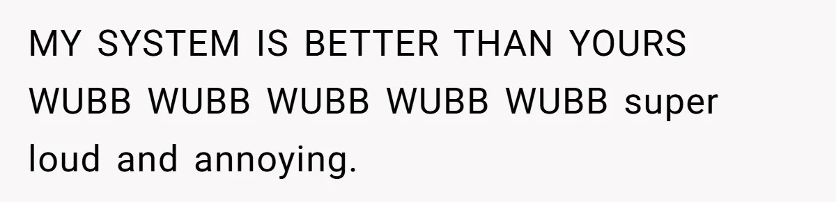 MY SYSTEM IS BETTER THAN YOURS WUBB WUBB WUBB WUBB WUBB super loud and annoying.