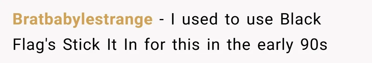 Bratbabylestrange − I used to use Black Flag's Stick It In for this in the early 90s