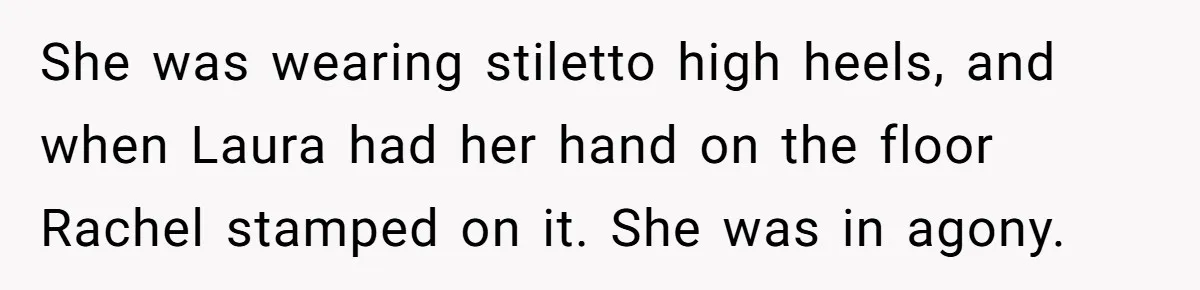She was wearing stiletto high heels, and when Laura had her hand on the floor Rachel stamped on it. She was in agony.