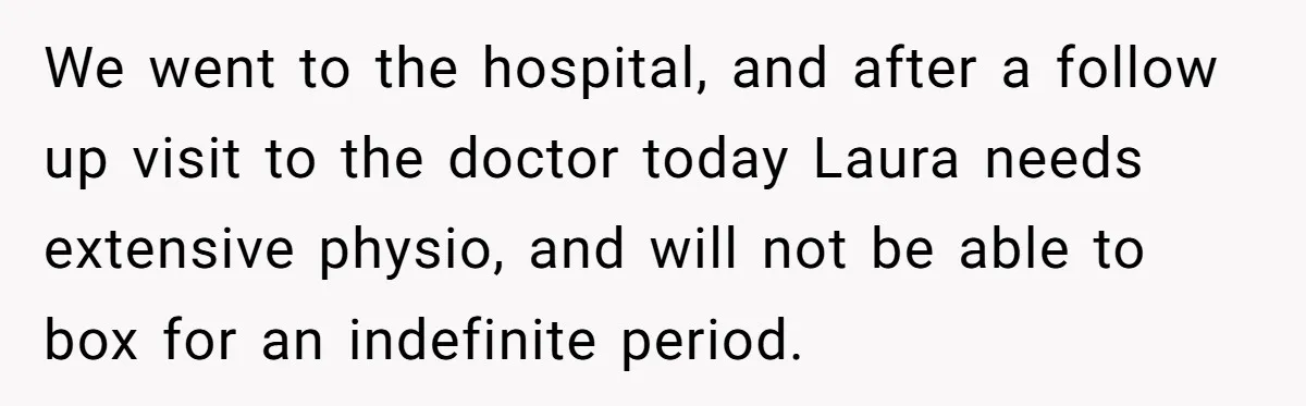We went to the hospital, and after a follow up visit to the doctor today Laura needs extensive physio, and will not be able to box for an indefinite period.