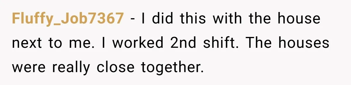 Fluffy_Job7367 − I did this with the house next to me. I worked 2nd shift. The houses were really close together.