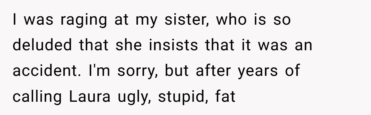 I was raging at my sister, who is so deluded that she insists that it was an accident. I'm sorry, but after years of calling Laura ugly, stupid, fat