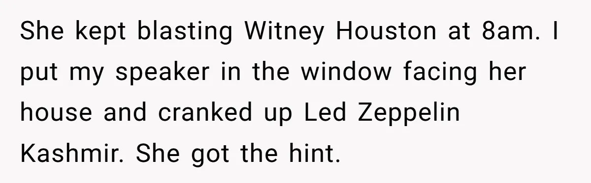 She kept blasting Witney Houston at 8am. I put my speaker in the window facing her house and cranked up Led Zeppelin Kashmir. She got the hint.