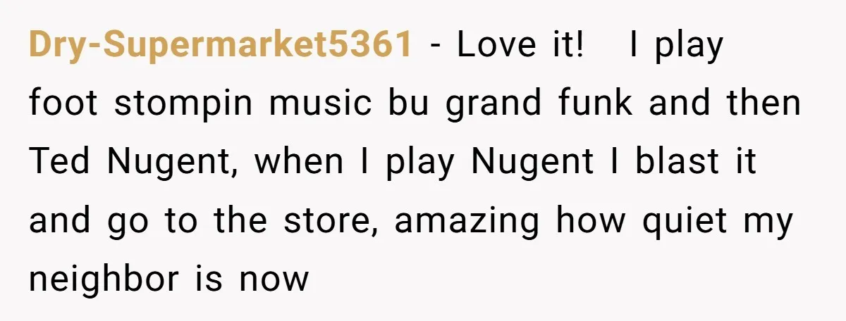 Dry-Supermarket5361 − Love it! I play foot stompin music bu grand funk and then Ted Nugent, when I play Nugent I blast it and go to the store, amazing how...