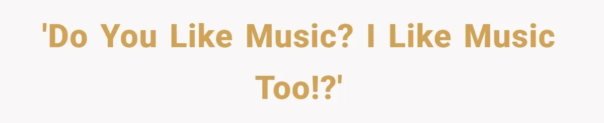 'Do you like music? I like music too!?'