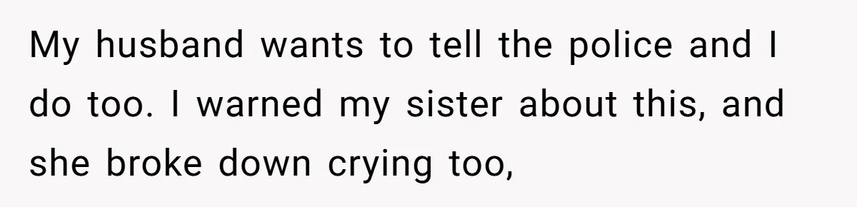 My husband wants to tell the police and I do too. I warned my sister about this, and she broke down crying too,