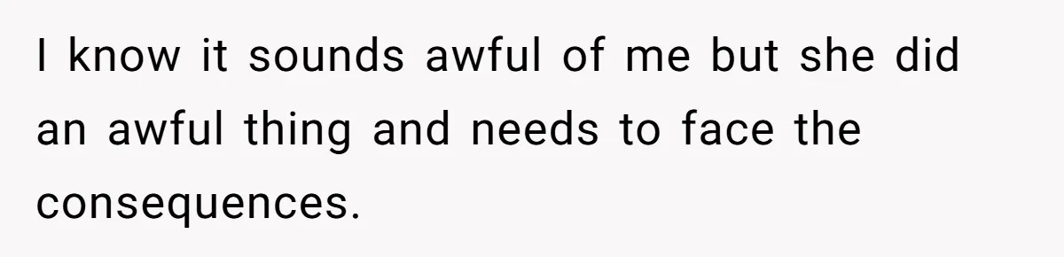 I know it sounds awful of me but she did an awful thing and needs to face the consequences.