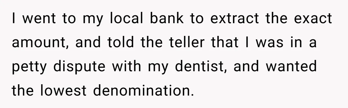 I went to my local bank to extract the exact amount, and told the teller that I was in a petty dispute with my dentist, and wanted the lowest denomination.