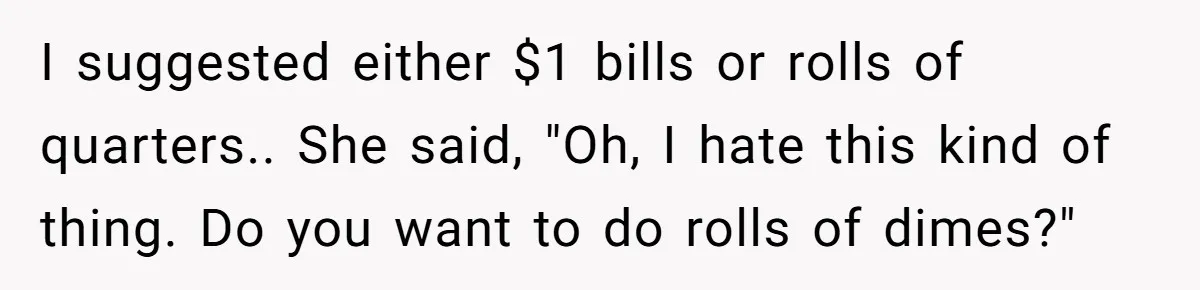 I suggested either $1 bills or rolls of quarters.. She said, "Oh, I hate this kind of thing. Do you want to do rolls of dimes?"