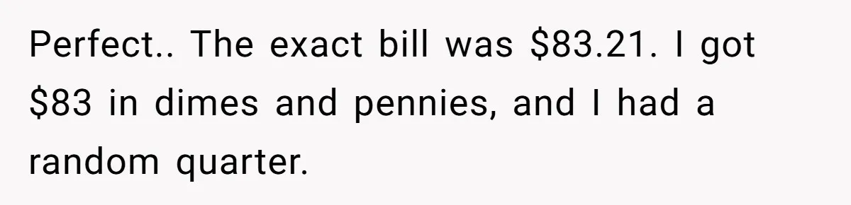 Perfect.. The exact bill was $83.21. I got $83 in dimes and pennies, and I had a random quarter.