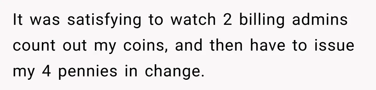 It was satisfying to watch 2 billing admins count out my coins, and then have to issue my 4 pennies in change.