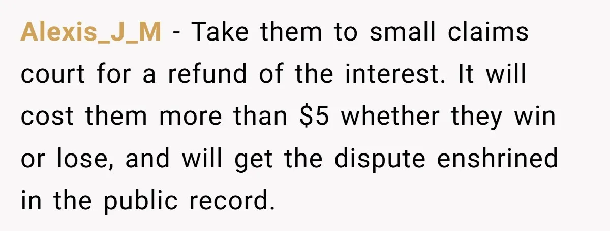 Alexis_J_M − Take them to small claims court for a refund of the interest. It will cost them more than $5 whether they win or lose, and will get the...