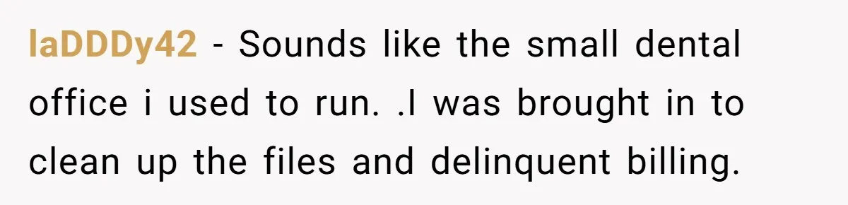 laDDDy42 − Sounds like the small dental office i used to run. .I was brought in to clean up the files and delinquent billing.