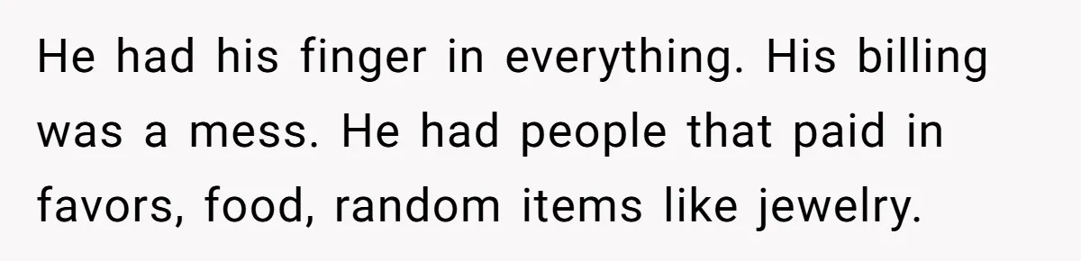 He had his finger in everything. His billing was a mess. He had people that paid in favors, food, random items like jewelry.