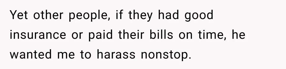 Yet other people, if they had good insurance or paid their bills on time, he wanted me to harass nonstop.