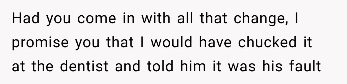 Had you come in with all that change, I promise you that I would have chucked it at the dentist and told him it was his fault
