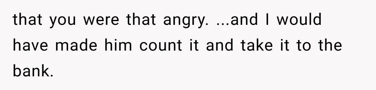 that you were that angry. ...and I would have made him count it and take it to the bank.
